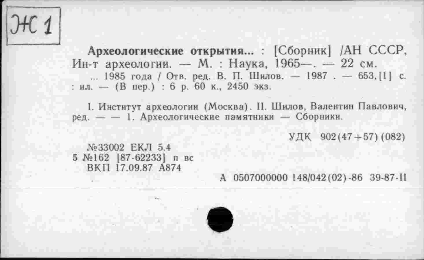 ﻿Археологические открытия... : [Сборник] /АН СССР, Ин-т археологии. — М. : Наука, 1965—. — 22 см.
... 1985 года / Отв. ред. В. П. Шилов. — 1987 . — 653, [1] с. : ил. — (В пер.) : 6 р. 60 к., 2450 экз.
I. Институт археологии (Москва). II. Шилов, Валентин Павлович, ред. — — 1. Археологические памятники — Сборники.
№33002 ЕКЛ 5.4
5 №162 [87-62233] п вс ВКП 17.09.87 А874
УДК 902(47 + 57) (082)
А 0507000000 148/042 (02)-86 39-87-11